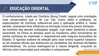 EDUCAÇÃO ORIENTAL
O confucionismo, criado por Confúcio (Kung Futsé), seguia uma orientação
mais conservadora que a de Lao Tsé. Como sábio e professor, as
especulações de Confúcio voltavam-se para a aplicação prática e, nesse
sentido, exerceram forte influência na formação moral dos jovens chineses.
Ao contrário das demais civilizações antigas, cujo saber pertencia à classe
sacerdotal, na China os letrados eram os mandarins, altos funcionários de
estrita confiança do imperador e responsáveis pela máquina burocrática do
Estado. O rigoroso sistema de seleção para esse ensino superior baseava-
se em exames oficiais que distribuíam os candidatos nas diversas atividades
administrativas. Os cursos restringiam-se à classe dirigente, enquanto as
oficinas eram reservadas para artesãos e camponeses.
 