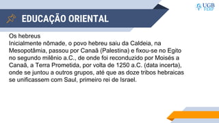 EDUCAÇÃO ORIENTAL
Os hebreus
Inicialmente nômade, o povo hebreu saiu da Caldeia, na
Mesopotâmia, passou por Canaã (Palestina) e fixou-se no Egito
no segundo milênio a.C., de onde foi reconduzido por Moisés a
Canaã, a Terra Prometida, por volta de 1250 a.C. (data incerta),
onde se juntou a outros grupos, até que as doze tribos hebraicas
se unificassem com Saul, primeiro rei de Israel.
 