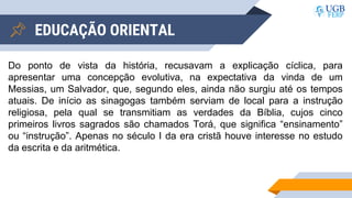 EDUCAÇÃO ORIENTAL
Do ponto de vista da história, recusavam a explicação cíclica, para
apresentar uma concepção evolutiva, na expectativa da vinda de um
Messias, um Salvador, que, segundo eles, ainda não surgiu até os tempos
atuais. De início as sinagogas também serviam de local para a instrução
religiosa, pela qual se transmitiam as verdades da Bíblia, cujos cinco
primeiros livros sagrados são chamados Torá, que significa “ensinamento”
ou “instrução”. Apenas no século I da era cristã houve interesse no estudo
da escrita e da aritmética.
 