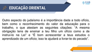 EDUCAÇÃO ORIENTAL
Outro aspecto do judaísmo é a importância dada a todo ofício,
bem como o reconhecimento do valor da educação para o
trabalho, o que atestam as seguintes citações: “A mesma
obrigação tens de ensinar a teu filho um ofício como a de
instruí-lo na Lei” e “É bom acrescentar a teus estudos o
aprendizado de um ofício; isso te ajudará a livrar-te do pecado”.
 