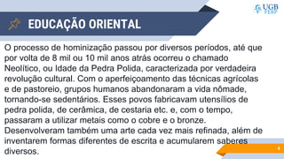 EDUCAÇÃO ORIENTAL
4
O processo de hominização passou por diversos períodos, até que
por volta de 8 mil ou 10 mil anos atrás ocorreu o chamado
Neolítico, ou Idade da Pedra Polida, caracterizada por verdadeira
revolução cultural. Com o aperfeiçoamento das técnicas agrícolas
e de pastoreio, grupos humanos abandonaram a vida nômade,
tornando-se sedentários. Esses povos fabricavam utensílios de
pedra polida, de cerâmica, de cestaria etc. e, com o tempo,
passaram a utilizar metais como o cobre e o bronze.
Desenvolveram também uma arte cada vez mais refinada, além de
inventarem formas diferentes de escrita e acumularem saberes
diversos.
 