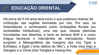 5
EDUCAÇÃO ORIENTAL
Há cerca de 5 mil anos teve início o que podemos chamar de
civilização nas regiões banhadas por rios. Por isso, os
historiadores a conheceram como civilizações fluviais (ou
sociedades hidráulicas), uma vez que, nessas planícies
incrustadas nos desertos, a terra se tornava fértil e o curso
d’água favorecia o intercâmbio de mercadores. Assim
surgiram a Mesopotâmia (às margens dos rios Tigre e
Eufrates), o Egito (“uma dádiva do Nilo”), a Índia (rios Indo e
Ganges) e a China (rios Yangtsé e Hoang-Ho).
 