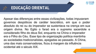 EDUCAÇÃO ORIENTAL
Apesar das diferenças entre essas civilizações, todas impuseram
governos despóticos de caráter teocrático, em que o poder
absoluto do rei ou do imperador se sustentava na crença em sua
origem divina. No Egito o faraó era o supremo sacerdote e
considerado filho do deus Sol, enquanto na China o imperador
era o Filho do Céu. Esse tipo de organização política mantinha
as sociedades tradicionalistas, apegadas ao passado. A China,
uma das mais conservadoras, ficou à margem da influência
ocidental até o século XIX.
 