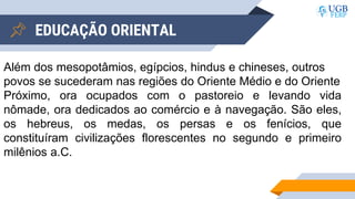 EDUCAÇÃO ORIENTAL
Além dos mesopotâmios, egípcios, hindus e chineses, outros
povos se sucederam nas regiões do Oriente Médio e do Oriente
Próximo, ora ocupados com o pastoreio e levando vida
nômade, ora dedicados ao comércio e à navegação. São eles,
os hebreus, os medas, os persas e os fenícios, que
constituíram civilizações florescentes no segundo e primeiro
milênios a.C.
 