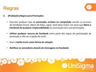 2. [Proibições] Regras para Promoções
Regras
• Executar qualquer tipo de promoção, sorteios ou competição usando os recursos
do Facebook (mural, álbum de fotos, capa). Você deve incluir um aviso que libera o
Facebook de qualquer responsabilidade ou associação com suas promoções.
• Utilizar qualquer recurso do Facebook como parte das regras de participação da
promoção a não ser a opção de curtir.
• Usar o botão Curtir como forma de votação.
• Notificar os vencedores através de mensagens no Facebook.
 