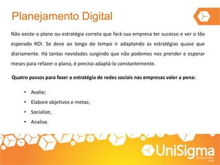 Planejamento Digital
Não existe o plano ou estratégia correta que fará sua empresa ter sucesso e ver o tão
esperado ROI. Se deve ao longo do tempo ir adaptando as estratégias quase que
diariamente. Há tantas novidades surgindo que não podemos nos prender e esperar
meses para refazer o plano, é preciso adaptá-lo constantemente.
Quatro passos para fazer a estratégia de redes sociais nas empresas valer a pena:
• Avalie;
• Elabore objetivos e metas;
• Socialize;
• Analise.
 