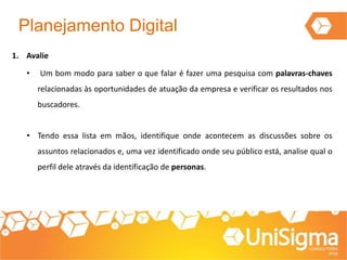 Planejamento Digital
1. Avalie
• Um bom modo para saber o que falar é fazer uma pesquisa com palavras-chaves
relacionadas às oportunidades de atuação da empresa e verificar os resultados nos
buscadores.
• Tendo essa lista em mãos, identifique onde acontecem as discussões sobre os
assuntos relacionados e, uma vez identificado onde seu público está, analise qual o
perfil dele através da identificação de personas.
 