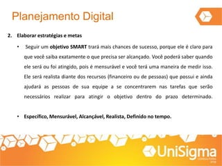Planejamento Digital
2. Elaborar estratégias e metas
• Seguir um objetivo SMART trará mais chances de sucesso, porque ele é claro para
que você saiba exatamente o que precisa ser alcançado. Você poderá saber quando
ele será ou foi atingido, pois é mensurável e você terá uma maneira de medir isso.
Ele será realista diante dos recursos (financeiro ou de pessoas) que possui e ainda
ajudará as pessoas de sua equipe a se concentrarem nas tarefas que serão
necessários realizar para atingir o objetivo dentro do prazo determinado.
• Específico, Mensurável, Alcançável, Realista, Definido no tempo.
 