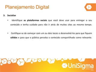 Planejamento Digital
3. Socialize
• Identifique as plataformas sociais que você deve usar para entregar o seu
conteúdo e tenha cuidado para não ir atrás de muitos sites ao mesmo tempo.
• Certifique-se de começar com um ou dois locais e desenvolvê-los para que fiquem
sólidos e para que o público perceba o conteúdo compartilhado como relevante.
 