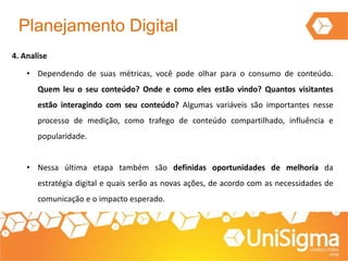 Planejamento Digital
4. Analise
• Dependendo de suas métricas, você pode olhar para o consumo de conteúdo.
Quem leu o seu conteúdo? Onde e como eles estão vindo? Quantos visitantes
estão interagindo com seu conteúdo? Algumas variáveis são importantes nesse
processo de medição, como trafego de conteúdo compartilhado, influência e
popularidade.
• Nessa última etapa também são definidas oportunidades de melhoria da
estratégia digital e quais serão as novas ações, de acordo com as necessidades de
comunicação e o impacto esperado.
 
