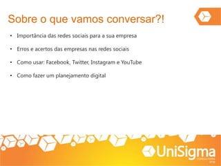 Sobre o que vamos conversar?!
• Importância das redes sociais para a sua empresa
• Erros e acertos das empresas nas redes sociais
• Como usar: Facebook, Twitter, Instagram e YouTube
• Como fazer um planejamento digital
 