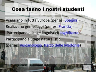 Cosa fanno i nostri studenti

Viaggiano in tutta Europa (per es. Spagna)
Realizzano gemellaggi (per es. Francia)
 Partecipano a stage linguistici( Inghilterra),
Partecipano a Stage naturalistici
(per es. Vulcanologia, Parco delle Madonie)
 