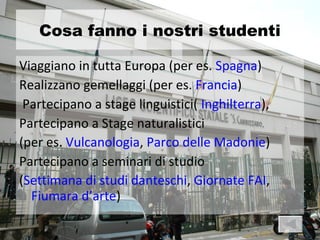 Cosa fanno i nostri studenti

Viaggiano in tutta Europa (per es. Spagna)
Realizzano gemellaggi (per es. Francia)
 Partecipano a stage linguistici( Inghilterra),
Partecipano a Stage naturalistici
(per es. Vulcanologia, Parco delle Madonie)
Partecipano a seminari di studio
(Settimana di studi danteschi, Giornate FAI,
  Fiumara d’arte)
 