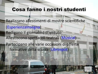Cosa fanno i nostri studenti

Realizzano allestimenti di mostre scientifiche
(EsperienzaInsegna)
Redigono il giornalino d’istituto
Allestiscono spettacoli teatrali (Musical)
Partecipano alle varie occasioni di offerte
  formative della scuola (Librospot)
 