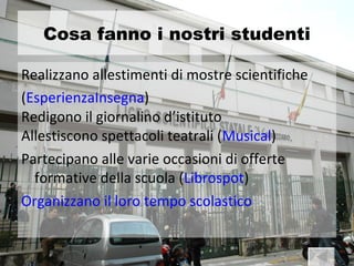 Cosa fanno i nostri studenti

Realizzano allestimenti di mostre scientifiche
(EsperienzaInsegna)
Redigono il giornalino d’istituto
Allestiscono spettacoli teatrali (Musical)
Partecipano alle varie occasioni di offerte
  formative della scuola (Librospot)
Organizzano il loro tempo scolastico
 