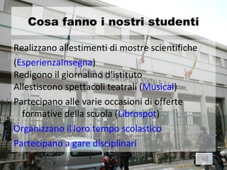 Cosa fanno i nostri studenti

Realizzano allestimenti di mostre scientifiche
(EsperienzaInsegna)
Redigono il giornalino d’istituto
Allestiscono spettacoli teatrali (Musical)
Partecipano alle varie occasioni di offerte
  formative della scuola (Librospot)
Organizzano il loro tempo scolastico
Partecipano a gare disciplinari
 