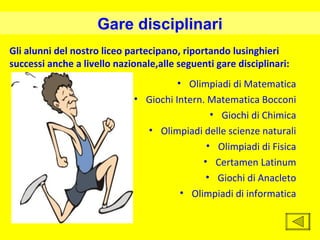 Gare disciplinari
Gli alunni del nostro liceo partecipano, riportando lusinghieri
successi anche a livello nazionale,alle seguenti gare disciplinari:
                                       • Olimpiadi di Matematica
                             • Giochi Intern. Matematica Bocconi
                                               • Giochi di Chimica
                               • Olimpiadi delle scienze naturali
                                              • Olimpiadi di Fisica
                                             • Certamen Latinum
                                              • Giochi di Anacleto
                                        • Olimpiadi di informatica
 