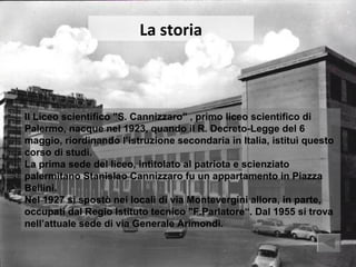La storia



Il Liceo scientifico "S. Cannizzaro" , primo liceo scientifico di
Palermo, nacque nel 1923, quando il R. Decreto-Legge del 6
maggio, riordinando l’istruzione secondaria in Italia, istituì questo
corso di studi.
La prima sede del liceo, intitolato al patriota e scienziato
palermitano Stanislao Cannizzaro fu un appartamento in Piazza
Bellini.
Nel 1927 si spostò nei locali di via Montevergini allora, in parte,
occupati dal Regio Istituto tecnico "F.Parlatore“. Dal 1955 si trova
nell’attuale sede di via Generale Arimondi.
 