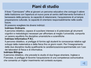 Piani di studio
  Il liceo “Cannizzaro” offre ai giovani un percorso educativo che coniuga il valore
  della tradizione con l'apertura al nuovo pone al centro dell’intervento formativo il
  benessere della persona, la capacità di relazionarsi, l’acquisizione di un’ampia
  preparazione culturale, la capacità di orientarsi responsabilmente nelle scelte
  future.
  Si possono scegliere tre diversi indirizzi:
  Indirizzo Ordinario
  Il percorso didattico, capace di suscitare interessi e di potenziare gli strumenti
  cognitivi e metodologici necessari per affrontare al meglio l’università, comporta
  un sereno equilibrio fra discipline umanistiche e scientifiche
  Indirizzo Informatico P.N.I.
  Il percorso didattico, si prefigge di fornire agli studenti le conoscenze relative agli
  sviluppi della matematica e della fisica fino ai giorni nostri. Per l’insegnamento
  delle due discipline risulta qualificante la caratterizzazione sperimentale con l’uso
  dei laboratori di fisica e di informatica.
Indirizzo Bilingue
Il percorso didattico, che prevede lo studio di due lingue straniere, Inglese e
Francese, si prefigge di favorire l’acquisizione di una competenza comunicativa
che consenta un miglior inserimento nel contesto europeo.
 