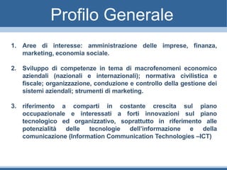 Profilo Generale
1. Aree di interesse: amministrazione delle imprese, finanza,
marketing, economia sociale.
2. Sviluppo di competenze in tema di macrofenomeni economico
aziendali (nazionali e internazionali); normativa civilistica e
fiscale; organizzazione, conduzione e controllo della gestione dei
sistemi aziendali; strumenti di marketing.
3. riferimento a comparti in costante crescita sul piano
occupazionale e interessati a forti innovazioni sul piano
tecnologico ed organizzativo, soprattutto in riferimento alle
potenzialità delle tecnologie dell’informazione e della
comunicazione (Information Communication Technologies –ICT)
 