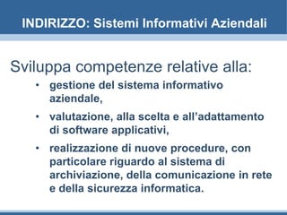 INDIRIZZO: Sistemi Informativi Aziendali
Sviluppa competenze relative alla:
• gestione del sistema informativo
aziendale,
• valutazione, alla scelta e all’adattamento
di software applicativi,
• realizzazione di nuove procedure, con
particolare riguardo al sistema di
archiviazione, della comunicazione in rete
e della sicurezza informatica.
 