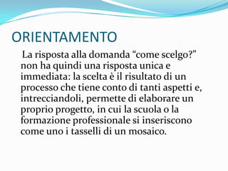 ORIENTAMENTO
 La risposta alla domanda “come scelgo?”
 non ha quindi una risposta unica e
 immediata: la scelta è il risultato di un
 processo che tiene conto di tanti aspetti e,
 intrecciandoli, permette di elaborare un
 proprio progetto, in cui la scuola o la
 formazione professionale si inseriscono
 come uno i tasselli di un mosaico.
 