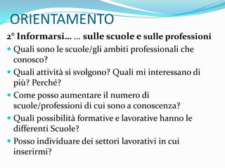 ORIENTAMENTO
2° Informarsi… … sulle scuole e sulle professioni
 Quali sono le scuole/gli ambiti professionali che
  conosco?
 Quali attività si svolgono? Quali mi interessano di
  più? Perché?
 Come posso aumentare il numero di
  scuole/professioni di cui sono a conoscenza?
 Quali possibilità formative e lavorative hanno le
  differenti Scuole?
 Posso individuare dei settori lavorativi in cui
  inserirmi?
 