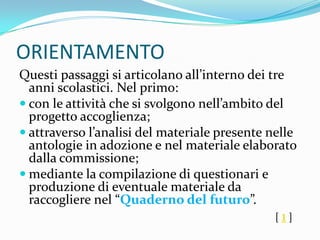 ORIENTAMENTO
Questi passaggi si articolano all’interno dei tre
  anni scolastici. Nel primo:
 con le attività che si svolgono nell’ambito del
  progetto accoglienza;
 attraverso l’analisi del materiale presente nelle
  antologie in adozione e nel materiale elaborato
  dalla commissione;
 mediante la compilazione di questionari e
  produzione di eventuale materiale da
  raccogliere nel “Quaderno del futuro”.
                                               [1]
 