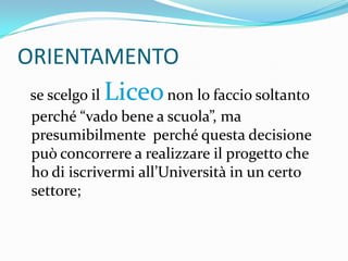ORIENTAMENTO
           Liceo
se scelgo il          non lo faccio soltanto
perché “vado bene a scuola”, ma
presumibilmente perché questa decisione
può concorrere a realizzare il progetto che
ho di iscrivermi all’Università in un certo
settore;
 