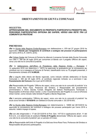 1
ORIENTAMENTO DI GIUNTA COMUNALE
OGGETTO:
APPROVAZIONE DEL DOCUMENTO DI PROPOSTA PARTECIPATA PRODOTTO DEL
PERCORSO PARTECIPATIVO OFFICINA DEI SAPERI, VERSO UNA RETE TRA LE
COMUNITÀ DI PRATICHE
PREMESSO:
che la Giunta della Regione Emilia-Romagna con deliberazione n. 979 del 27 giugno 2016 ha
approvato il Bando per l’erogazione di contributi a sostegno dei processi di partecipazione
per l’anno 2016 (L.R. 3/2010, art.6);
che l’Urban Center del Comune di Ferrara ha ottenuto il consenso formale della Giunta Comunale
con l’atto n. 394 del 26 luglio 2016 per concorrere al Bando con il progetto Officina dei saperi,
verso una rete tra le comunità di pratiche;
che la deliberazione dell’Ufficio di Presidenza della Regione Emilia – Romagna il
12 settembre 2016 con determina n. 14274 ha approvato la graduatoria per la concessione dei
contributi con cui si assegna al Comune di Ferrara, classificatosi nono su 75 progetti presentati, il
finanziamento richiesto di € 14.000,00;
che a seguito della vittoria del Bando regionale, come indicato nell’atto deliberativo di Giunta
Comunale n. 394 del 26 luglio 2016, al contributo regionale richiesto va a sommarsi il co-
finanziamento del Comune che è pari ad € 6.000,00;
che Responsabile del Progetto “Officina dei saperi, verso una rete tra le comunità di pratiche” è la
Dott.ssa Anna Rosa Fava, Portavoce del Sindaco, il Responsabile del procedimento
amministrativo è l’Arch. Davide Tumiati, Dirigente del Settore Pianificazione Territoriale e
Responsabile di éFerrara Urban Center, e che il Coordinamento del Progetto è a cura di éFerrara
Urban Center, come indicato nella Scheda Progetto a Bando Regionale;
che il percorso partecipativo “Officina dei saperi, verso una rete tra le comunità di pratiche” ha
avuto avvio formale il 18/10/2016 con Delibera di Giunta comunale n. GC-2016-543;
che la Giunta della Regione Emilia-Romagna con determinazione n. 16890 del 28/10/2016 ha
approvato la concessione dei contributi a sostegno dei processi partecipativi per l’anno 2016 e
assunto i relativi impegni di spesa;
che con atto dirigenziale n. 17 del 22/12/2016 di Prot. Gen. 147133 in applicazione all’art. 11 del
R.O.U.S., si è determinato di costituire l’Unità di Progetto denominata “Officina dei saperi, verso
una rete tra le comunità di pratiche” per un periodo di 9 mesi;
che la Responsabile dell’Unità di Progetto è la Dott.ssa Anna Rosa Fava, Portavoce del Sindaco e
Responsabile del percorso partecipativo;
 
