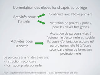 L’orientation des élèves handicapés au collège
                                                  Continuité avec l’école primaire
          Activités pour
             l’entrée                              Activation de projets « pont »
                                                    pour les élèves très graves
                                   Activation de parcours visés à
                                l’autonomie personnelle et sociale
      Activités pour             Parcours d’orientation scolaire et/
         la sortie                 ou professionnelle lié à l’école
                                   secondaire et/ou de formation
                                           professionnelle
Le parcours à la ﬁn des trois ans:
- Instruction secondaire
- Formation professionnelle

Pour l’acquittement de l’instruction obligatoire (16 ans) et de formation (18 ans)
 