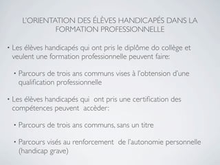 L’ORIENTATION DES ÉLÈVES HANDICAPÉS DANS LA
                  FORMATION PROFESSIONNELLE

•   Les élèves handicapés qui ont pris le diplôme do collège et
    veulent une formation professionnelle peuvent faire:

    •   Parcours de trois ans communs vises à l’obtension d’une
        qualiﬁcation professionnelle

•   Les élèves handicapés qui ont pris une certiﬁcation des
    compétences peuvent accèder:

    •   Parcours de trois ans communs, sans un titre

    •   Parcours visés au renforcement de l’autonomie personnelle
        (handicap grave)
 