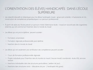 L’ORIENTATION DES ÉLÈVES HANDICAPÉS DANS L’ÉCOLE
                        SUPÉRIEURE
•   Les objectifs éducatifs et didactiques pour les élèves handicapés moyen –grave sont orientés à l’autonomie et à la
    construction de compétences propedeutiques à un parcours professionnel

•   À partir de seize ans, l’école prévoit un parcours mixte d’alternance école – travail, en raccord avec des organismes
    externes, qui ont comme but l’insertion dans le monde du travail

•   Les élèves qui ont pris le diplôme peuvent accèder:

    •   Formation universitaire
    •   Formation régionale professionnelle post diplôme
    •   Insertion dans le monde du travail

•   Les élèves qui ont seulement une certiﬁcation des compétences peuvent accedèr:

    •   Cours de formation professionnelle régionale
    •   Projets individuels pour l’insertion dans le monde du travail ( bourse travail) coordonnés école, ASL, services
        sociaux
    •   Insertions individuelles dans des structures particulières ( ateliers de jour)
    •   Insertions dans structures socio – éducatives de jour ( handicapés très grave)
 