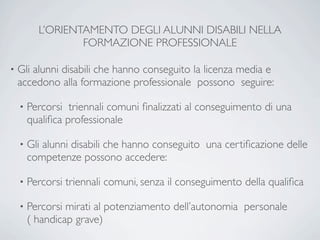 L’ORIENTAMENTO DEGLI ALUNNI DISABILI NELLA
                  FORMAZIONE PROFESSIONALE

•   Gli alunni disabili che hanno conseguito la licenza media e
    accedono alla formazione professionale possono seguire:

    •   Percorsi triennali comuni ﬁnalizzati al conseguimento di una
        qualiﬁca professionale

    •   Gli alunni disabili che hanno conseguito una certiﬁcazione delle
        competenze possono accedere:

    •   Percorsi triennali comuni, senza il conseguimento della qualiﬁca

    •   Percorsi mirati al potenziamento dell’autonomia personale
        ( handicap grave)
 