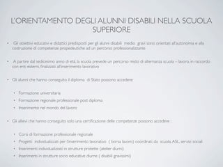 L’ORIENTAMENTO DEGLI ALUNNI DISABILI NELLA SCUOLA
                       SUPERIORE
•    Gli obiettivi educativi e didattici predisposti per gli alunni disabili medio gravi sono orientati all’autonomia e alla
    costruzione di competenze propedeutiche ad un percorso professionalizzante

•    A partire dal sedicesimo anno di età, la scuola prevede un percorso misto di alternanza scuola – lavoro, in raccordo
    con enti esterni, ﬁnalizzati all’inserimento lavorativo

•   Gli alunni che hanno conseguito il diploma di Stato possono accedere:

    •   Formazione universitaria
    •   Formazione regionale professionale post diploma
    •   Inserimento nel mondo del lavoro

•   Gli allievi che hanno conseguito solo una certiﬁcazione delle competenze possono accedere :

    •   Corsi di formazione professionale regionale
    •   Progetti individualizzati per l’inserimento lavorativo ( borsa lavoro) coordinati da scuola, ASL, servizi sociali
    •   Inserimenti individualizzati in strutture protette (atelier diurni)
    •   Inserimenti in strutture socio educative diurne ( disabili gravissimi)
 