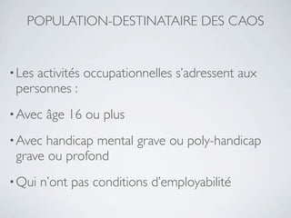 POPULATION-DESTINATAIRE DES CAOS


• Lesactivités occupationnelles s’adressent aux
 personnes :
• Avec   âge 16 ou plus
• Avec handicap mental grave ou poly-handicap
 grave ou profond
• Qui   n’ont pas conditions d’employabilité
 