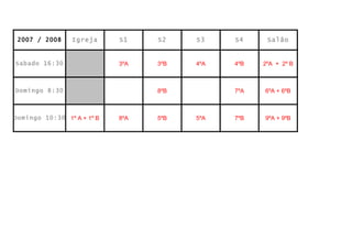 2007 / 2008     Igreja     S1    S2    S3    S4     Salão


Sabado 16:30                3ºA   3ºB   4ºA   4ºB   2ºA + 2º B



Domingo 8:30                      8ºB         7ºA   6ºA + 6ºB



Domingo 10:30 1º A + 1º B   8ºA   5ºB   5ºA   7ºB   9ºA + 9ºB
 