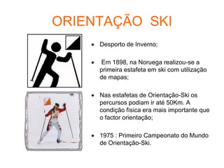 ORIENTAÇÃO SKI
 Desporto de Inverno;
 Em 1898, na Noruega realizou-se a
primeira estafeta em ski com utilização
de mapas;
 Nas estafetas de Orientação-Ski os
percursos podiam ir até 50Km. A
condição física era mais importante que
o factor orientação;
 1975 : Primeiro Campeonato do Mundo
de Orientação-Ski.
 