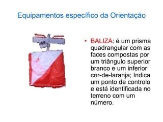 Equipamentos específico da Orientação
• BALIZA: é um prisma
quadrangular com as
faces compostas por
um triângulo superior
branco e um inferior
cor-de-laranja; Indica
um ponto de controlo
e está identificada no
terreno com um
número.
 
