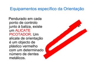 Equipamentos específico da Orientação
Pendurado em cada
ponto de controlo
junto à baliza, existe
um ALICATE
PICOTADOR. Um
alicate de orientação
é um objecto de
plástico vermelho
com um determinado
número de dentes
metálicos.
 