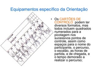 Equipamentos específico da Orientação
• Os CARTÕES DE
CONTROLO podem ter
diversos formatos, mas
todos incluem quadrados
numerados para a
picotagem nos
sucessivos pontos de
controle, assim como
espaços para o nome do
participante, o percurso,
o escalão, as horas de
partida, e de chegada, e
o tempo demorado a
realizar o percurso;
 