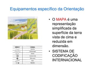 Equipamentos específico da Orientação
• O MAPA é uma
representação
simplificada da
superfície da terra
vista de cima e
reduzida em
dimensão.
• SISTEMA DE
CODIFICAÇÃO
INTERNACIONAL
 