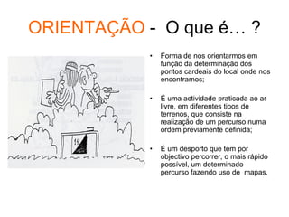 ORIENTAÇÃO - O que é… ?
• Forma de nos orientarmos em
função da determinação dos
pontos cardeais do local onde nos
encontramos;
• É uma actividade praticada ao ar
livre, em diferentes tipos de
terrenos, que consiste na
realização de um percurso numa
ordem previamente definida;
• É um desporto que tem por
objectivo percorrer, o mais rápido
possível, um determinado
percurso fazendo uso de mapas.
 