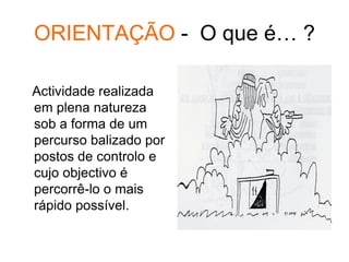 ORIENTAÇÃO - O que é… ?
Actividade realizada
em plena natureza
sob a forma de um
percurso balizado por
postos de controlo e
cujo objectivo é
percorrê-lo o mais
rápido possível.
 