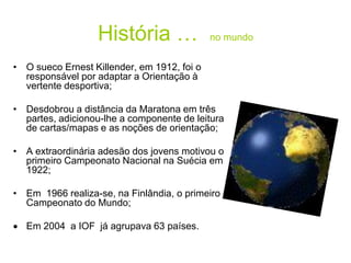 História … no mundo
• O sueco Ernest Killender, em 1912, foi o
responsável por adaptar a Orientação à
vertente desportiva;
• Desdobrou a distância da Maratona em três
partes, adicionou-lhe a componente de leitura
de cartas/mapas e as noções de orientação;
• A extraordinária adesão dos jovens motivou o
primeiro Campeonato Nacional na Suécia em
1922;
• Em 1966 realiza-se, na Finlândia, o primeiro
Campeonato do Mundo;
 Em 2004 a IOF já agrupava 63 países.
 