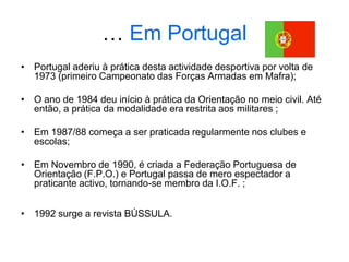 … Em Portugal
• Portugal aderiu à prática desta actividade desportiva por volta de
1973 (primeiro Campeonato das Forças Armadas em Mafra);
• O ano de 1984 deu início à prática da Orientação no meio civil. Até
então, a prática da modalidade era restrita aos militares ;
• Em 1987/88 começa a ser praticada regularmente nos clubes e
escolas;
• Em Novembro de 1990, é criada a Federação Portuguesa de
Orientação (F.P.O.) e Portugal passa de mero espectador a
praticante activo, tornando-se membro da I.O.F. ;
• 1992 surge a revista BÚSSULA.
 