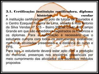 3.1. Certificação: instituição certificadora, diploma
e histórico escolar
A instituição certificadora do polo de tutoria de Dourados é
o Centro Ezequiel Ferreira de Lima, situado à Rua Antonio
da Silva Vendas nº 115 – Bairro Miguel Couto em Campo
Grande em que são expedidos e registrados os históricos e
os diplomas. Para a certificação é necessário que o
estudante cumpra com todos os instrumentos avaliativos:
memorial, atividades presenciais e a distância do curso e
PPS.
Para isso, o estudante deverá estar apto com a produção
do memorial, presenças nos encontros presenciais por
meio cumprimento das atividades dos dezesseis módulos
propostos
 
