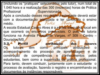 (incluindo os “pratiques” selecionados pelo tutor), num total de
1.040 hora e a realização das 300 (trezentas) horas de Prática
Profissional Supervisionada.
Após a conclusão desses requisitos o estudante deverá estar
com a documentação adequada e ter concluído o ensino
médio.
A escola Estadual Castro Alves é a escola executora, local em
que ocorrerá os encontros presenciais. O polo de tutoria
funciona na Avenida Presidente Vargas, nº 309 – Centro –
Dourados/MS.
3.2. Perfil e atribuição dos tutores
Os tutores têm como principais atribuições o
acompanhamento do processo de aprendizagem e de
construção de competências e conhecimentos pelos
estudantes, bem como a supervisão da prática profissional.
Para tanto, devem conduzir, juntamente com o estudante o
processo de avaliação, fazendo o registro e encaminhando os
documentos às instâncias responsáveis.
 