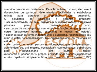 sua vida pessoal ou profissional. Para fazer bem o curso, ele deverá
desenvolver ou aprimorar determinadas habilidades e estabelecer
rotinas para aprender a aprender, com autonomia.
O estudante de educação a distância precisará:
• ser automotivado, ou seja, buscar em si mesmo razões e objetivos
pessoais para a realização do curso;
• ser capaz de auto-organizar seu tempo em função do cronograma do
curso (estabelecer horários, esquemas e rotinas de estudo);
• saber estudar de forma independente e autônoma, reconhecendo seu
ritmo e estilo de aprendizagem. Ser organizado com os materiais de
estudo;
• ser curioso e saber pesquisar informações que complementem,
aprofundem ou, até mesmo, contradigam conhecimentos trabalhados
pelo Profuncionário em outras fontes;
Autonomia = pensar por si próprio, emitindo seus próprios julgamentos
e não repetindo simplesmente o que ouve ou lê. (Lipman, 1995)
 
 