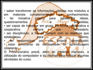 • saber transformar as informações, obtidas nos módulos e
em materiais complementares, em conhecimentos;
• ter iniciativa própria para apresentar ideias,
questionamentos e sugestões;
• ser capaz de trabalhar em grupo, de forma colaborativa e
cooperativa, sempre que necessário;
• ser disciplinado, a fim de cumprir com os objetivos que
estabeleceu para si mesmo;
• ser responsável por seu próprio aprendizado;
• estar consciente da necessidade de aprendizagem
constante;
O Profuncionário prevê, além do material impresso, a
utilização do computador e da internet para realizar algumas
atividades do curso.
 